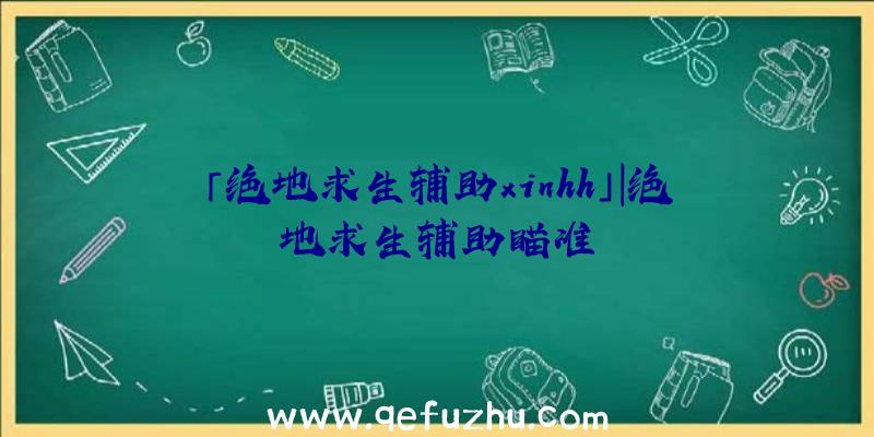 「绝地求生辅助xinhh」|绝地求生辅助瞄准